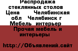 Распродажа стеклянных столов › Цена ­ 1 - Челябинская обл., Челябинск г. Мебель, интерьер » Прочая мебель и интерьеры   